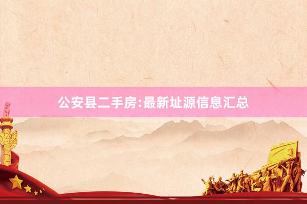 公安县二手房:最新址源信息汇总