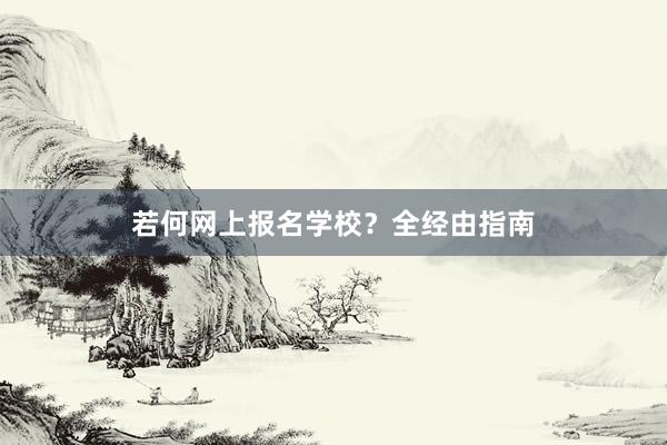 若何网上报名学校？全经由指南