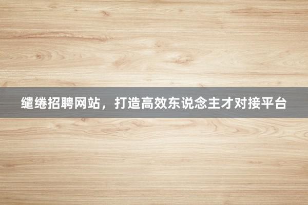 缱绻招聘网站，打造高效东说念主才对接平台