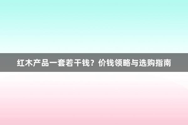 红木产品一套若干钱？价钱领略与选购指南
