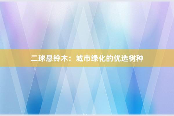 二球悬铃木：城市绿化的优选树种