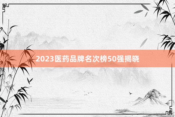 2023医药品牌名次榜50强揭晓