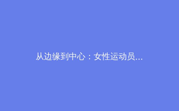 从边缘到中心：女性运动员如何突破商业壁垒与审美桎梏 - 2