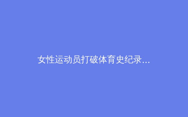 女性运动员打破体育史纪录：从边缘到中心的性别革命