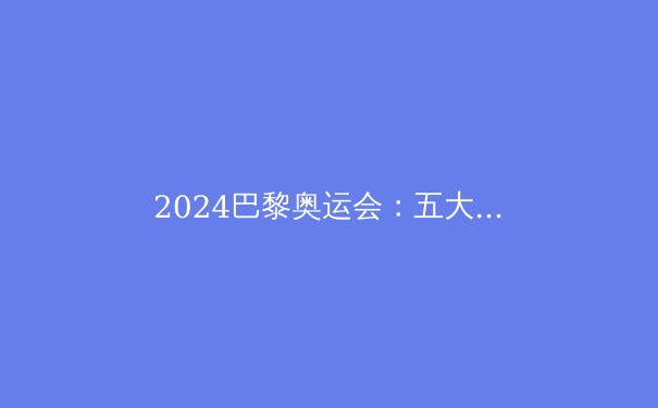 2024巴黎奥运会：五大看点与金牌预测 - 3
