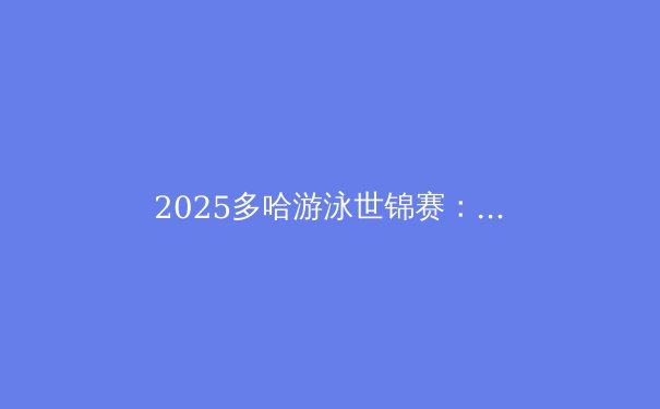 2025多哈游泳世锦赛：科技与人类极限的完美融合 - 4