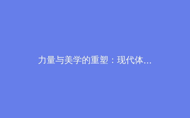 力量与美学的重塑：现代体育如何重新定义女性身体形象 - 3