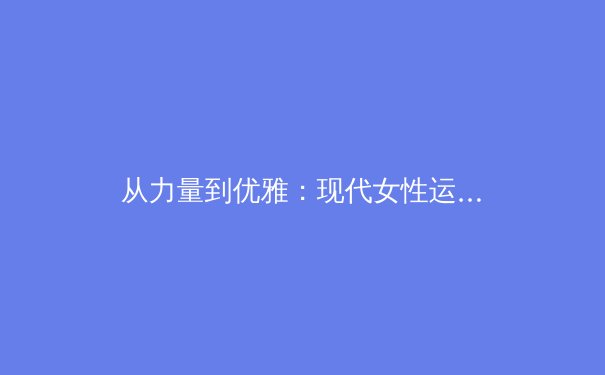 从力量到优雅：现代女性运动员如何重塑体育世界的审美与商业格局 - 2