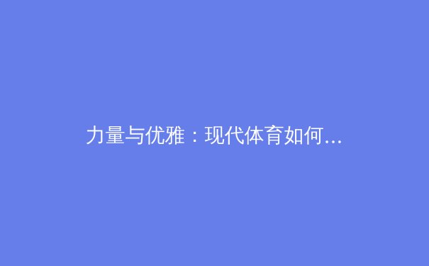 力量与优雅：现代体育如何重新定义女性身体的多元之美 - 2