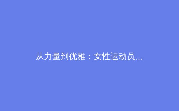 从力量到优雅：女性运动员如何重新定义身体形象与竞技表现