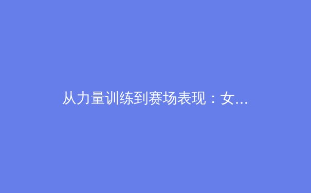 从力量训练到赛场表现：女性运动员如何通过科学体能训练重塑竞技优势 - 3