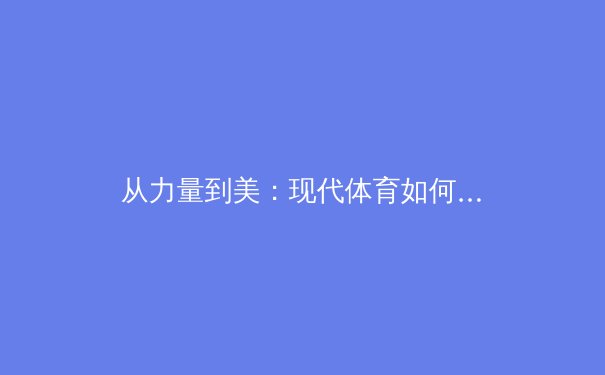 从力量到美：现代体育如何重新定义女性身体叙事