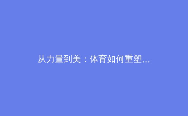 从力量到美：体育如何重塑女性身体与自我认知 - 4