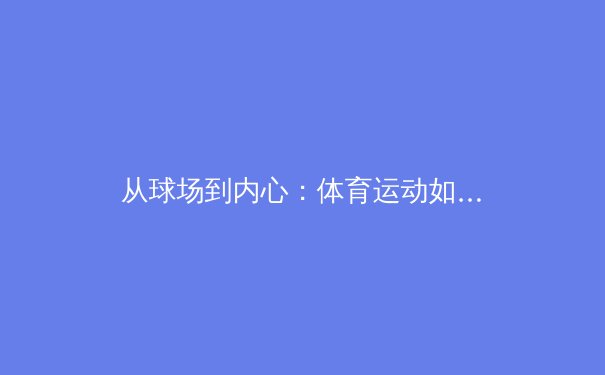 从球场到内心：体育运动如何赋能女性重塑身体自信与力量 - 4