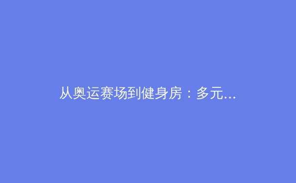 从奥运赛场到健身房：多元身体美学如何重塑现代体育叙事 - 2
