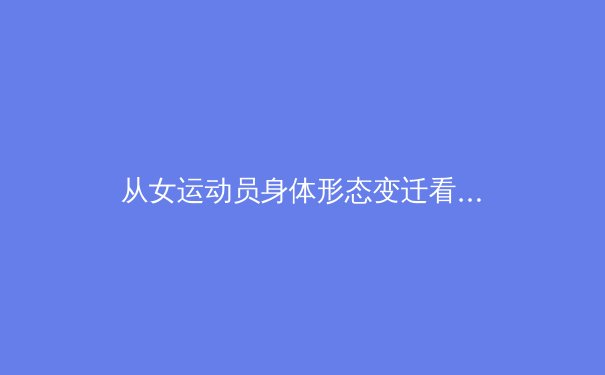 从女运动员身体形态变迁看体育科学的进步：力量美学如何重塑竞技场