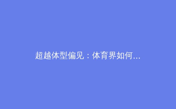 超越体型偏见：体育界如何重新定义身体力量与运动表现 - 4