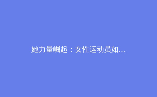 她力量崛起：女性运动员如何重塑现代体育的叙事与商业版图 - 2