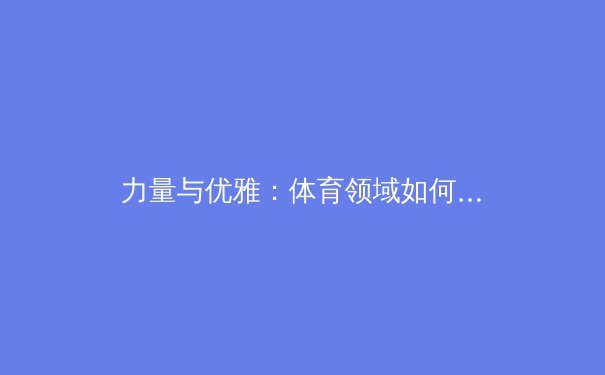 力量与优雅：体育领域如何重新定义身体多元性的价值
