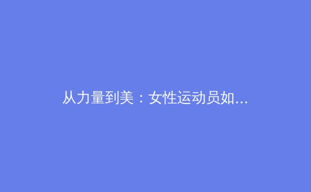 从力量到美：女性运动员如何重新定义体育赛场上的身体叙事 - 4