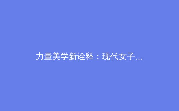 力量美学新诠释：现代女子体育如何重新定义身体自信与竞技精神