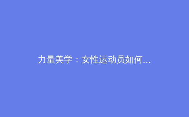 力量美学：女性运动员如何重新定义身体自信与赛场表现 - 4