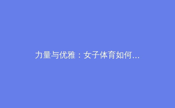 力量与优雅：女子体育如何重新定义身体自信与赛场美学