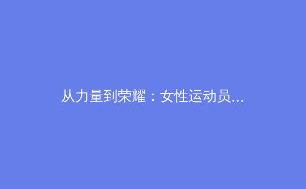 从力量到荣耀：女性运动员如何打破体型刻板印象重塑体育审美 - 2